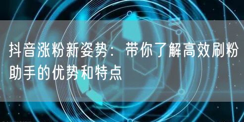 抖音涨粉新姿势：带你了解高效刷粉助手的优势和特点
