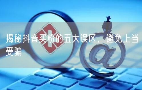 揭秘抖音买粉的五大误区，避免上当受骗