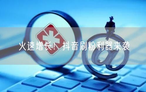 火速增长！抖音刷粉利器来袭