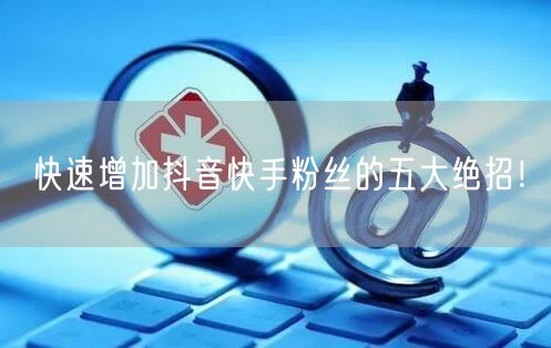 快速增加抖音快手粉丝的五大绝招！