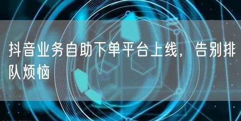 抖音业务自助下单平台上线,告别排队烦恼
