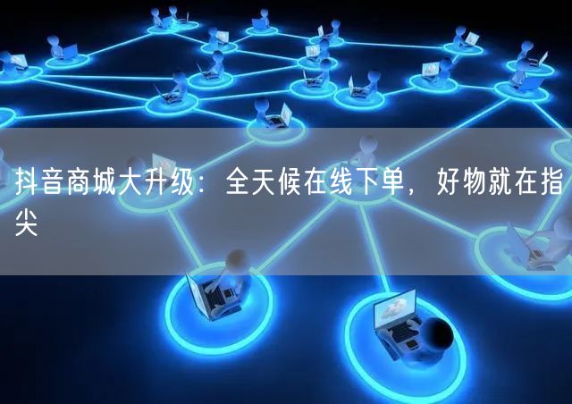 抖音商城大升级：全天候在线下单，好物就在指尖