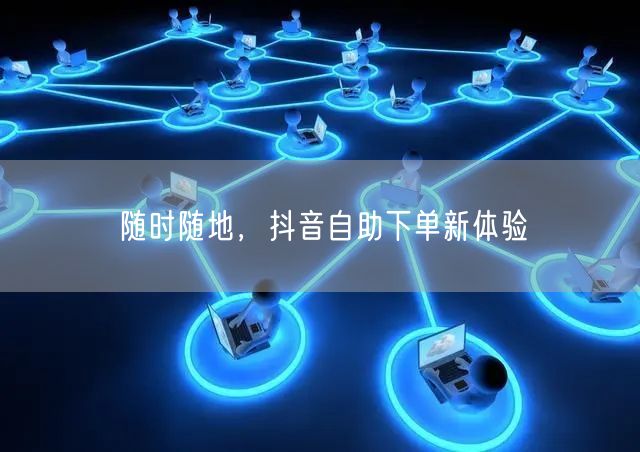 随时随地，抖音自助下单新体验