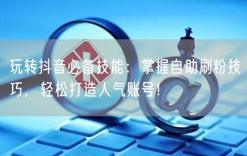 玩转抖音必备技能:掌握自助刷粉技巧,轻松打造人气账号!