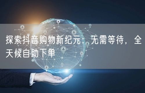 探索抖音购物新纪元:无需等待,全天候自助下单