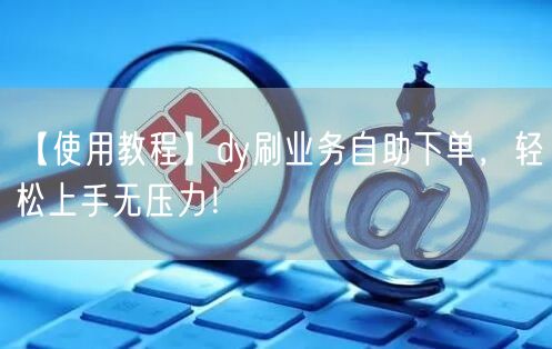 【使用教程】dy刷业务自助下单,轻松上手无压力!