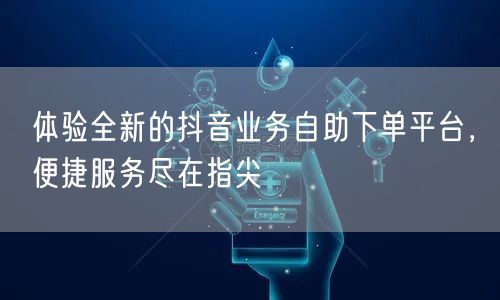 体验全新的抖音业务自助下单平台,便捷服务尽在指尖