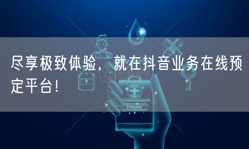 尽享极致体验,就在抖音业务在线预定平台!