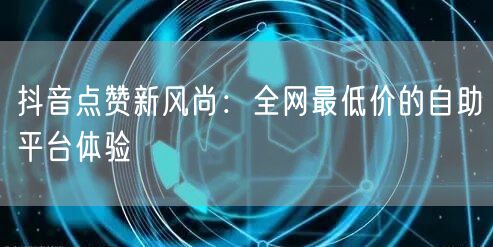 抖音点赞新风尚:全网最低价的自助平台体验