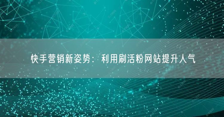 快手营销新姿势:利用刷活粉网站提升人气
