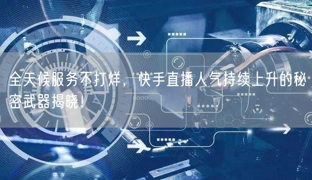 全天候服务不打烊，快手直播人气持续上升的秘密武器揭晓！