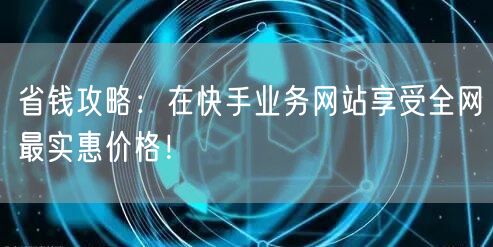省钱攻略：在快手业务网站享受全网最实惠价格！