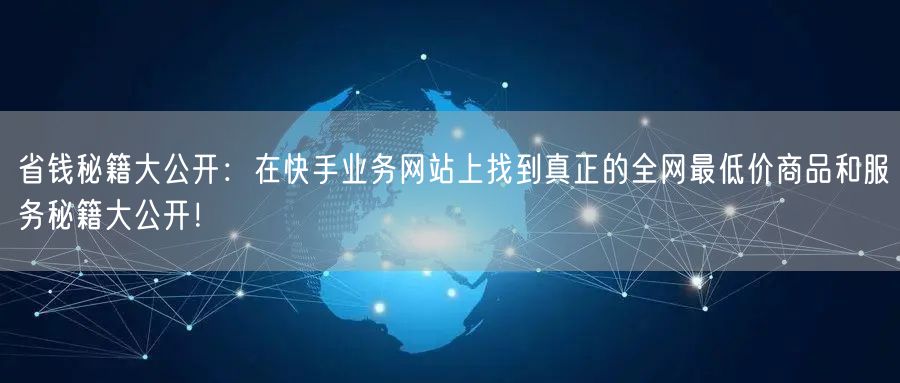 省钱秘籍大公开：在快手业务网站上找到真正的全网最低价商品和服务秘籍大公开！