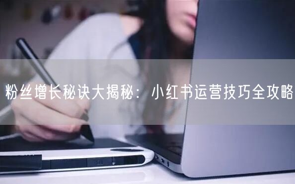 粉丝增长秘诀大揭秘：小红书运营技巧全攻略