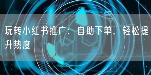 玩转小红书推广：自助下单，轻松提升热度