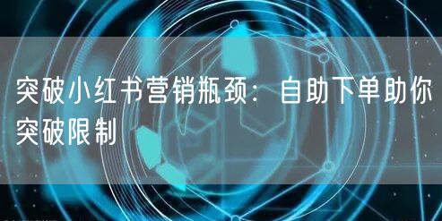 突破小红书营销瓶颈:自助下单助你突破限制