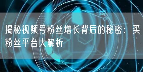 揭秘视频号粉丝增长背后的秘密：买粉丝平台大解析