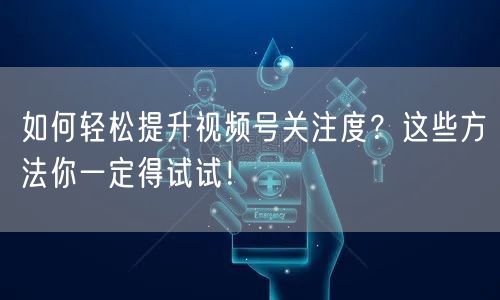 如何轻松提升视频号关注度？这些方法你一定得试试！