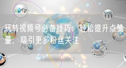 玩转视频号必备技巧：轻松提升点赞量，吸引更多粉丝关注