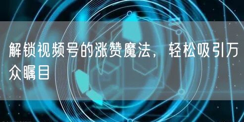 解锁视频号的涨赞魔法，轻松吸引万众瞩目
