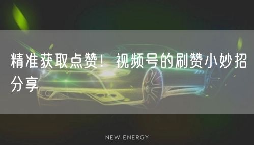 精准获取点赞！视频号的刷赞小妙招分享