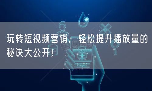 玩转短视频营销，轻松提升播放量的秘诀大公开！