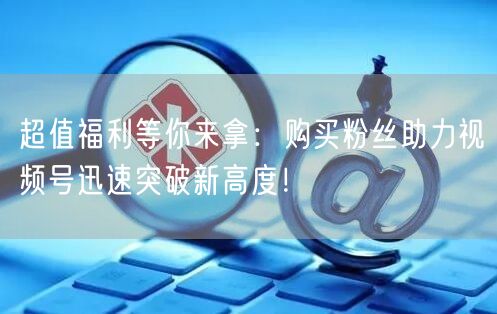 超值福利等你来拿：购买粉丝助力视频号迅速突破新高度！