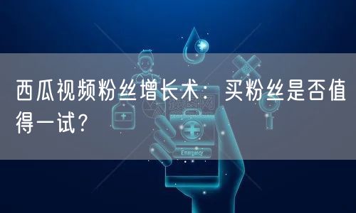 西瓜视频粉丝增长术：买粉丝是否值得一试？