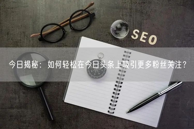 今日揭秘：如何轻松在今日头条上吸引更多粉丝关注？