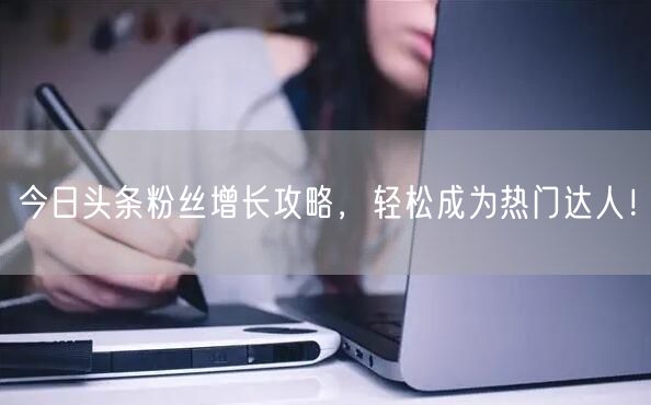 今日头条粉丝增长攻略，轻松成为热门达人！