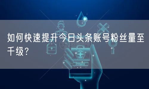 如何快速提升今日头条账号粉丝量至千级？