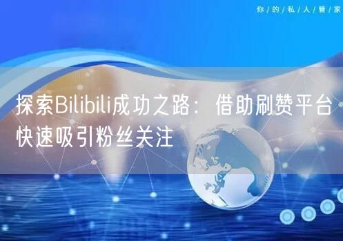 探索Bilibili成功之路：借助刷赞平台快速吸引粉丝关注