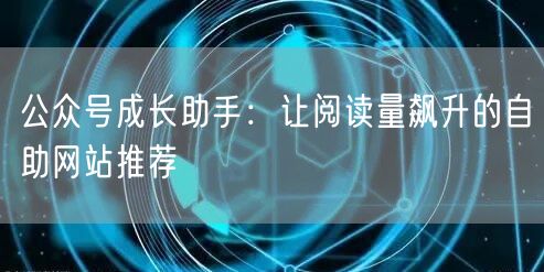 公众号成长助手：让阅读量飙升的自助网站推荐