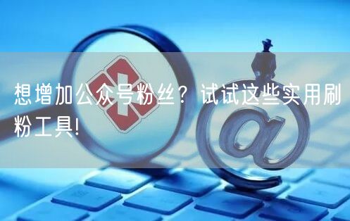 想增加公众号粉丝？试试这些实用刷粉工具!