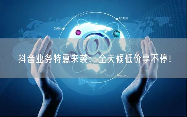 抖音业务特惠来袭：全天候低价享不停！