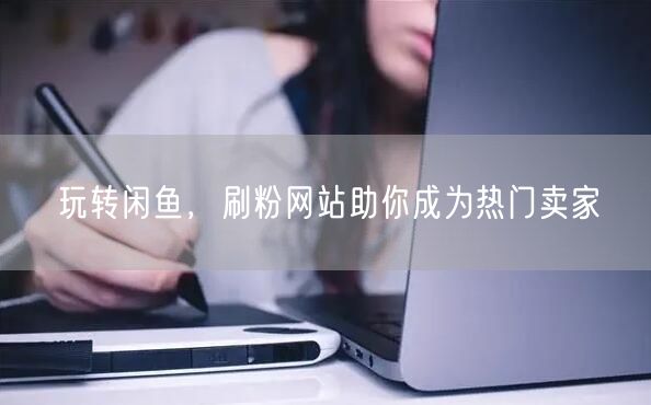 玩转闲鱼，刷粉网站助你成为热门卖家
