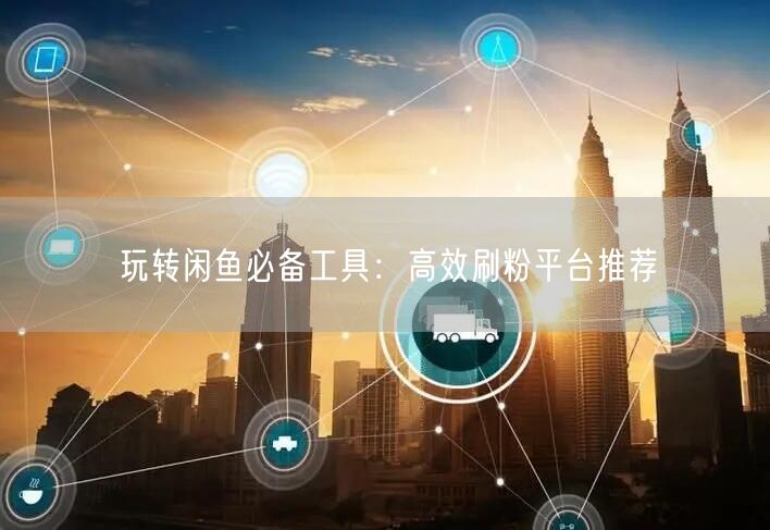 玩转闲鱼必备工具：高效刷粉平台推荐