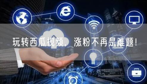 玩转西瓜视频，涨粉不再是难题！