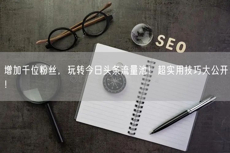 增加千位粉丝，玩转今日头条流量池！超实用技巧大公开！