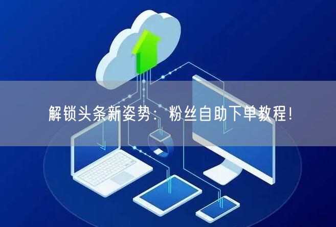 解锁头条新姿势：粉丝自助下单教程！