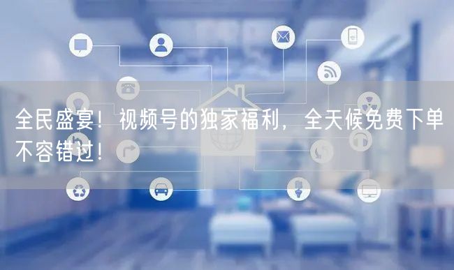 全民盛宴！视频号的独家福利，全天候免费下单不容错过！