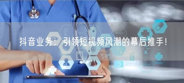 抖音业务：引领短视频风潮的幕后推手！
