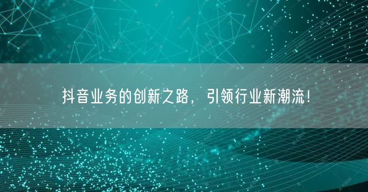 抖音业务的创新之路，引领行业新潮流！