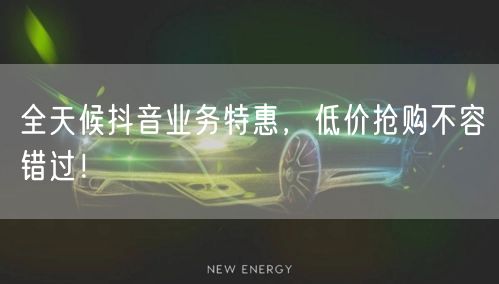 全天候抖音业务特惠，低价抢购不容错过！