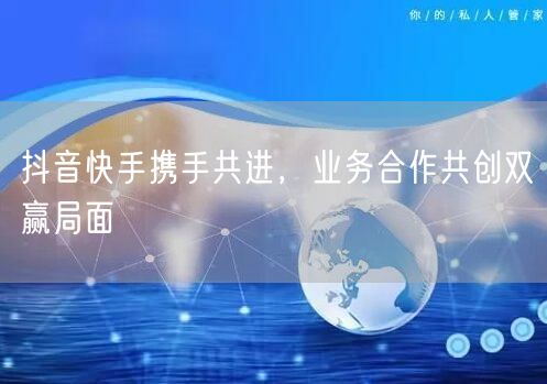 抖音快手携手共进，业务合作共创双赢局面