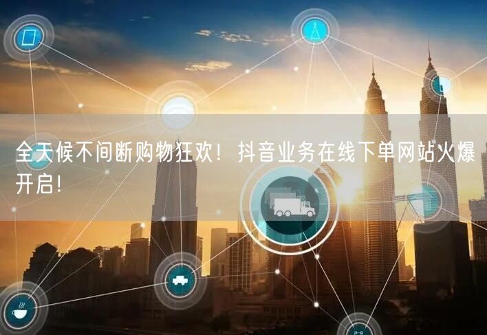 全天候不间断购物狂欢！抖音业务在线下单网站火爆开启！