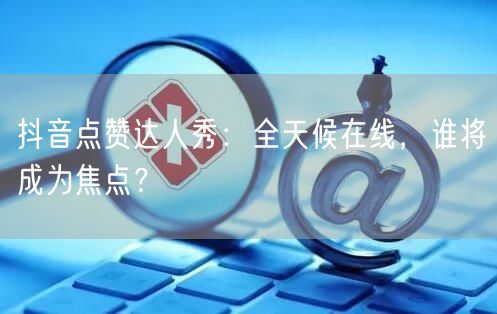 抖音点赞达人秀：全天候在线，谁将成为焦点？