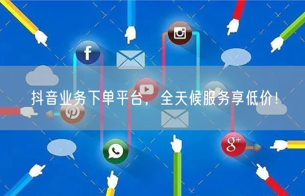 抖音业务下单平台，全天候服务享低价！