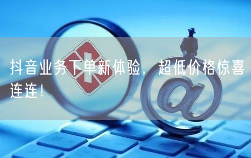 抖音业务下单新体验，超低价格惊喜连连！