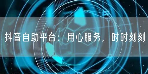 抖音自助平台：用心服务，时时刻刻